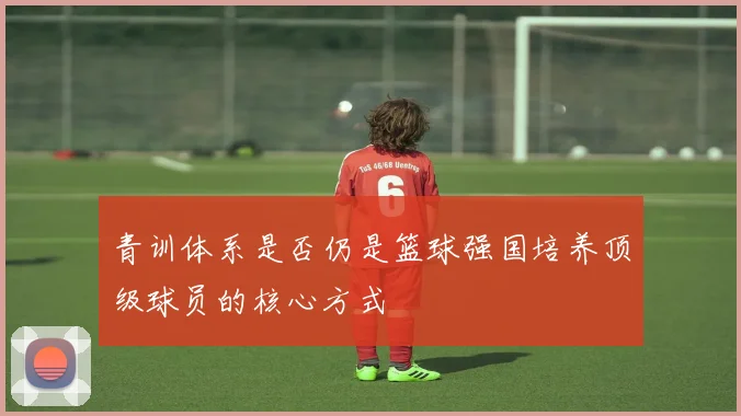 青训体系是否仍是篮球强国培养顶级球员的核心方式