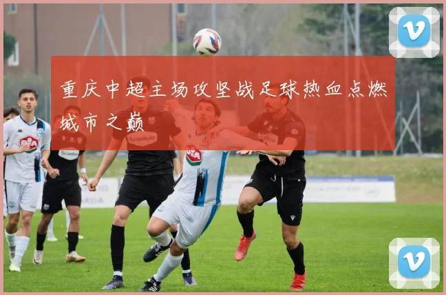 重庆中超主场攻坚战足球热血点燃城市之巅