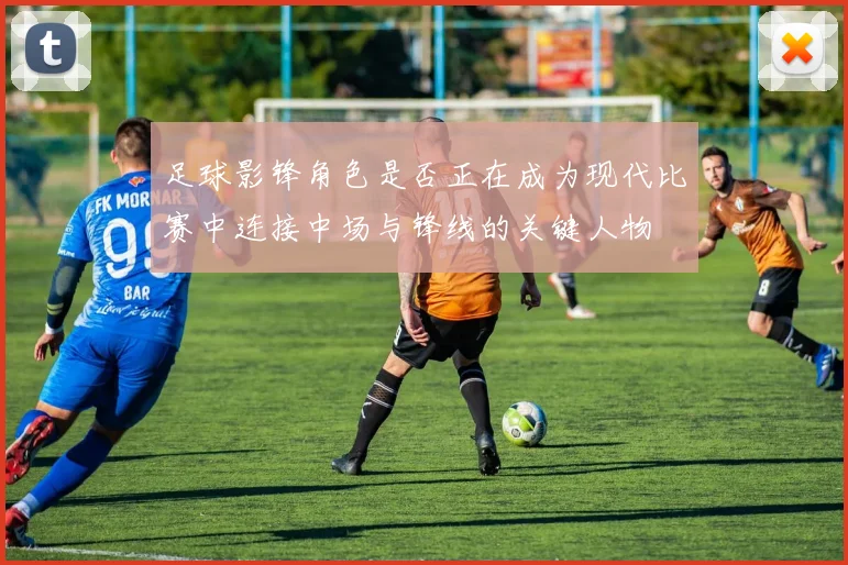 足球影锋角色是否正在成为现代比赛中连接中场与锋线的关键人物